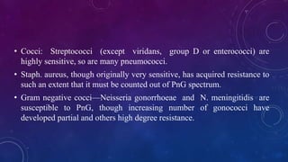 • Cocci: Streptococci (except viridans, group D or enterococci) are
highly sensitive, so are many pneumococci.
• Staph. aureus, though originally very sensitive, has acquired resistance to
such an extent that it must be counted out of PnG spectrum.
• Gram negative cocci—Neisseria gonorrhoeae and N. meningitidis are
susceptible to PnG, though increasing number of gonococci have
developed partial and others high degree resistance.
 