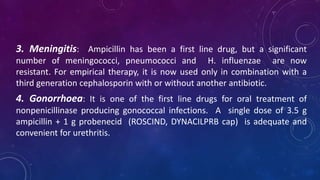 3. Meningitis: Ampicillin has been a first line drug, but a significant
number of meningococci, pneumococci and H. influenzae are now
resistant. For empirical therapy, it is now used only in combination with a
third generation cephalosporin with or without another antibiotic.
4. Gonorrhoea: It is one of the first line drugs for oral treatment of
nonpenicillinase producing gonococcal infections. A single dose of 3.5 g
ampicillin + 1 g probenecid (ROSCIND, DYNACILPRB cap) is adequate and
convenient for urethritis.
 