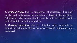 5. Typhoid fever: Due to emergence of resistance, it is now
rarely used, only when the organism is shown to be sensitive.
Salmonella diarrhoeas should usually not be treated with
antimicrobials, including ampicillin.
6. Bacillary dysentery: due to Shigella often responds to
ampicillin, but many strains are now resistant; quinolones are
preferred.
 