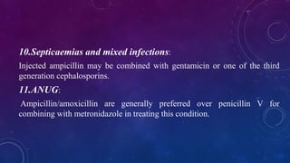 10.Septicaemias and mixed infections:
Injected ampicillin may be combined with gentamicin or one of the third
generation cephalosporins.
11.ANUG:
Ampicillin/amoxicillin are generally preferred over penicillin V for
combining with metronidazole in treating this condition.
 