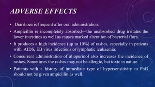 ADVERSE EFFECTS
• Diarrhoea is frequent after oral administration.
• Ampicillin is incompletely absorbed—the unabsorbed drug irritates the
lower intestines as well as causes marked alteration of bacterial flora.
• It produces a high incidence (up to 10%) of rashes, especially in patients
with AIDS, EB virus infections or lymphatic leukaemia.
• Concurrent administration of allopurinol also increases the incidence of
rashes. Sometimes the rashes may not be allergic, but toxic in nature.
• Patients with a history of immediate type of hypersensitivity to PnG
should not be given ampicillin as well.
 
