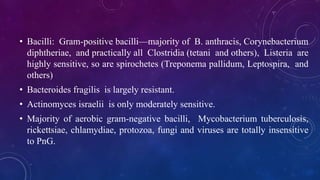 • Bacilli: Gram-positive bacilli—majority of B. anthracis, Corynebacterium
diphtheriae, and practically all Clostridia (tetani and others), Listeria are
highly sensitive, so are spirochetes (Treponema pallidum, Leptospira, and
others)
• Bacteroides fragilis is largely resistant.
• Actinomyces israelii is only moderately sensitive.
• Majority of aerobic gram-negative bacilli, Mycobacterium tuberculosis,
rickettsiae, chlamydiae, protozoa, fungi and viruses are totally insensitive
to PnG.
 