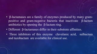 • β-lactamases are a family of enzymes produced by many gram-
positive and gram-negative bacteria that inactivate β-lactam
antibiotics by opening the β-lactam ring.
• Different β-lactamases differ in their substrate affinities.
• Three inhibitors of this enzyme clavulanic acid, sulbactam
and tazobactam are available for clinical use.
 