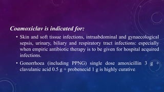Coamoxiclav is indicated for:
• Skin and soft tissue infections, intraabdominal and gynaecological
sepsis, urinary, biliary and respiratory tract infections: especially
when empiric antibiotic therapy is to be given for hospital acquired
infections.
• Gonorrhoea (including PPNG) single dose amoxicillin 3 g +
clavulanic acid 0.5 g + probenecid 1 g is highly curative.
 
