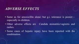 ADVERSE EFFECTS
• Same as for amoxicillin alone; but g.i. tolerance is poorer—
especially in children.
• Other adverse effects are Candida stomatitis/vaginitis and
rashes.
• Some cases of hepatic injury have been reported with the
combination.
 