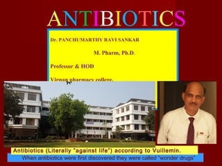 ANTIBIOTICS
When antibiotics were first discovered they were called “wonder drugs”
Antibiotics (Literally ”against life”) according to Vuillemin.
Dr. PANCHUMARTHY RAVI SANKAR
M. Pharm, Ph.D.
Professor & HOD
Vignan pharmacy college,
Vadlamudi- 522 213 Guntur, A.P, India.
 