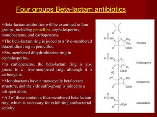 Beta-lactam antibiotics will be examined in fourBeta-lactam antibiotics will be examined in four
groups, includinggroups, including penicllinspenicllins, cephalosporins,, cephalosporins,
monobactams, and carbapenems.monobactams, and carbapenems.
The beta-lactam ring is joined to a five-memberedThe beta-lactam ring is joined to a five-membered
thiazolidine ring in penicillin,thiazolidine ring in penicillin,
Six-membered dihydrothiazine ring inSix-membered dihydrothiazine ring in
cephalosporins.cephalosporins.
In carbapenems, the beta-lactam ring is alsoIn carbapenems, the beta-lactam ring is also
joined to a five-membered ring, although it isjoined to a five-membered ring, although it is
carbocyclic.carbocyclic.
Monobactams have a monocyclic betalactamMonobactams have a monocyclic betalactam
structure, and the side sulfo-group is joined to astructure, and the side sulfo-group is joined to a
nitrogen atom.nitrogen atom.
All of these contain a four-membered beta-lactamAll of these contain a four-membered beta-lactam
ring, which is necessary for exhibiting antibacterialring, which is necessary for exhibiting antibacterial
activity.activity.
Four groups Beta-lactam antibiotics
 