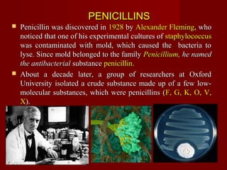  Penicillin was discovered inPenicillin was discovered in 19281928 byby Alexander FlemingAlexander Fleming, who, who
noticed that one of his experimental cultures ofnoticed that one of his experimental cultures of staphylococcusstaphylococcus
was contaminated with mold, which caused the bacteria towas contaminated with mold, which caused the bacteria to
lyse. Since mold belonged to the familylyse. Since mold belonged to the family PenicilliumPenicillium, he named, he named
the antibacterialthe antibacterial substancesubstance penicillin.penicillin.
 About a decade later, a group of researchers at OxfordAbout a decade later, a group of researchers at Oxford
University isolated a crude substance made up of a few low-University isolated a crude substance made up of a few low-
molecular substances, which were penicillins (molecular substances, which were penicillins (F, G, K, O, V,F, G, K, O, V,
XX).).
PENICILLINSPENICILLINS
 