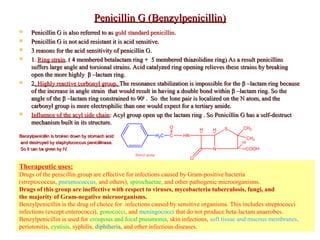 Penicillin G (Benzylpenicillin)Penicillin G (Benzylpenicillin)
 Penicillin G is also referred to asPenicillin G is also referred to as gold standard penicillingold standard penicillin..
 Penicillin G is not acid resistant it is acid sensitive.Penicillin G is not acid resistant it is acid sensitive.
 3 reasons for the acid sensitivity of penicillin G.3 reasons for the acid sensitivity of penicillin G.
 11.. Ring strainRing strain. ( 4 membered betalactam ring + 5 membered thiazolidine ring) As a result penicillins. ( 4 membered betalactam ring + 5 membered thiazolidine ring) As a result penicillins
suffers large angle and torsional strains. Acid catalyzed ring opening relieves these strains by breakingsuffers large angle and torsional strains. Acid catalyzed ring opening relieves these strains by breaking
open the more highlyopen the more highly ββ –lactam ring.–lactam ring.
 22.. Highly reactive corbonyl groupHighly reactive corbonyl group.. The resonance stabilization is impossible for theThe resonance stabilization is impossible for the ββ –lactam ring because–lactam ring because
of the increase in angle strain that would result in having a double bond withinof the increase in angle strain that would result in having a double bond within ββ –lactam ring. So the–lactam ring. So the
angle of theangle of the ββ –lactam ring constrained to 90–lactam ring constrained to 9000
. So the lone pair is localized on the N atom, and the. So the lone pair is localized on the N atom, and the
carbonyl group is more electrophilic than one would expect for a tertiary amide.carbonyl group is more electrophilic than one would expect for a tertiary amide.
 Influence of the acyl side chainInfluence of the acyl side chain: Acyl group open up the lactam ring . So Penicillin G has a self-destruct: Acyl group open up the lactam ring . So Penicillin G has a self-destruct
mechanism built in its structure.mechanism built in its structure.
Benzylpenicillin is broken down by stomach acidBenzylpenicillin is broken down by stomach acid
and destroyed by staphylococcus penicillinase.and destroyed by staphylococcus penicillinase.
So it can be given by IV.So it can be given by IV.
Therapeutic uses:
Drugs of the penicillin group are effective for infections caused by Gram-positive bacteria
(streptococcus, pneumococcus, and others), spirochaetae, and other pathogenic microorganisms.
Drugs of this group are ineffective with respect to viruses, mycobacteria tuberculosis, fungi, and
the majority of Gram-negative microorganisms.
Benzylpenicillin is the drug of choice for infections caused by sensitive organisms. This includes streptococci
infections (except enterococci), gonococci, and meningococci that do not produce beta-lactam anaerobes.
Benzylpenicillin is used for croupous and focal pneumonia, skin infections, soft tissue and mucous membranes,
periotonitis, cystisis, syphilis, diphtheria, and other infectious diseases.
Benzyl group
N
S
COOH
H
CH3
CH3
HH
O
HNCH2C
O
 