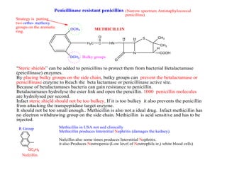 N
S
COOH
H
CH3
CH3
HH
O
HNCH2C
O
OCH3
OCH3
Strategy is putting
two ortho- methoxy
groups on the aromatic
ring.
Bulky groups
"Steric shields” can be added to penicillins to protect them from bacterial Betalactamase
(peicillinase) enzymes.
By placing bulky groups on the side chain, bulky groups can prevent the betalactamase or
penicillinase enzyme to Reach the beta lactamase or penicillinase active site.
Because of betalactamases bacteria can gain resistance to penicillin.
Betalactamases hydrolyse the ester link and open the pencillin. 1000 penicillin molecules
are hydrolysed per second.
Infact steric shield should not be too bulkey. If it is too bulkey it also prevents the penicillin
from attacking the transpeptidase target enzyme.
It should not be too small enough.. Methicillin is also not a ideal drug. Infact methicillin has
no electron withdrawing group on the side chain. Methicillin is acid sensitive and has to be
injected.
Penicillinase resistant penicillins
METHICILLIN
OC2H5
R Group
Nafcillin.
(Narrow spectrum Antistaphylococcal
penicillins)
Methicillin in USA not ued clinically
Methicillin produces Interstitial Nephritis (damages the kedney).
Nafcillin also some times produces Interstitial Nephritis.
it also Produces Neutropenia (Low level of Neutrophils ie,) white blood cells)
 