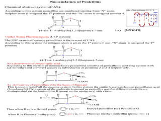 Nomenclature of Penicillins
Chemical abstract system(CAS):
According to this system penicillins are numbered starting from “S” atom.
Sulphur atom is assigned the 1st
position and the “N” atom is assigned number 4.
N
S
HH
O
N
S CH3
CH3
HH
O
COOH
1 2
3
4
56
7
(4-aza-1- thiabicyclo[3.2.0]heptane)-7-one
United States Pharmacopoeia (USP system):
The USP system of naming penicillins is the reverse of CAS.
According to this system the nitrogen atom is given the 1st
position and “S” atom is assigned the 4th
position.
N
S
HH
O 1
2
34
56
7
(4-Thia-1-azabicyclo[3.2.0]heptane)-7-one
penam(or)
As a derivatives of penicillanic acid:
According to this method of nomenclature penicillind consists of penicillanic acid ring system with
2,2-dimethyl and corboxyl groups as substutuents at positions 2 and 3 respectively.
2
3 H
As derivatives of penicillins (On the basis of Rgroup)
This is most trivalof all the naming system. In this system the entire 6-corbonylamino penicillanic acid
(6 corbonyl-APA) portion of the molecule is named as penicillin and the different penicills are
distinguished on the basis of the R group on the amino acyl side chain.
N
S CH3
CH3
HH
O
COOH
2
3 H
HNC
O
R
Thus when R is is a Benzyl group CH2
O
Benzyl penicillin (or) Penicillin G
CH2 Phenoxy methyl penicillin (penicillin- v)when R is Phenoxy methygroup
 