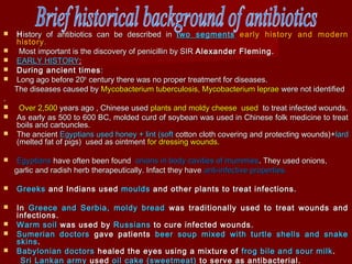  HHistory of antibiotics can be described inistory of antibiotics can be described in two segmentstwo segments early history and modernearly history and modern
historyhistory..
 Most important is the discovery of penicillin by SIRMost important is the discovery of penicillin by SIR Alexander Fleming.Alexander Fleming.
 EARLY HISTORYEARLY HISTORY::
 During ancient timesDuring ancient times ::
 Long ago before 20Long ago before 20thth
century there was no proper treatment for diseases.century there was no proper treatment for diseases.
The diseases caused byThe diseases caused by Mycobacterium tuberculosis, Mycobacterium lepraeMycobacterium tuberculosis, Mycobacterium leprae were not identifiedwere not identified
..
 Over 2,500Over 2,500 years ago , Chinese usedyears ago , Chinese used plants and moldy cheese usedplants and moldy cheese used to treat infected wounds.to treat infected wounds.
 As early as 500 to 600 BC, molded curd of soybean was used in Chinese folk medicine to treatAs early as 500 to 600 BC, molded curd of soybean was used in Chinese folk medicine to treat
boils and carbuncles.boils and carbuncles.
 The ancientThe ancient Egyptians used honey + lint (softEgyptians used honey + lint (soft cotton cloth covering and protecting wounds)+cotton cloth covering and protecting wounds)+lardlard
(melted fat of pigs) used as ointment(melted fat of pigs) used as ointment for dressing wounds.for dressing wounds.
 EgyptiansEgyptians have often been foundhave often been found onions in body cavities of mummiesonions in body cavities of mummies. They used onions,. They used onions,
garlic and radish herb therapeutically. Infact they havegarlic and radish herb therapeutically. Infact they have anti-infective properties.anti-infective properties.
 GreeksGreeks and Indians usedand Indians used mouldsmoulds and other plants to treat infections.and other plants to treat infections.
 InIn Greece and Serbia, moldy breadGreece and Serbia, moldy bread was traditionally used to treat wounds andwas traditionally used to treat wounds and
infections.infections.
 Warm soilWarm soil was used bywas used by RussiansRussians to cure infected wounds.to cure infected wounds.
 Sumerian doctorsSumerian doctors gave patientsgave patients beer soup mixed with turtle shells and snakebeer soup mixed with turtle shells and snake
skinsskins..
 Babylonian doctorsBabylonian doctors healed the eyes using a mixture ofhealed the eyes using a mixture of frog bile and sour milkfrog bile and sour milk ..
Sri Lankan armySri Lankan army usedused oil cake (sweetmeat)oil cake (sweetmeat) to serve as antibacterial.to serve as antibacterial.
 