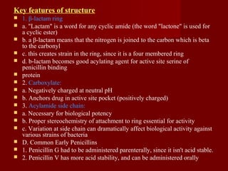 Key features of structure
 1. β-lactam ring
 a. "Lactam" is a word for any cyclic amide (the word "lactone" is used for
a cyclic ester)
 b. a β-lactam means that the nitrogen is joined to the carbon which is beta
to the carbonyl
 c. this creates strain in the ring, since it is a four membered ring
 d. b-lactam becomes good acylating agent for active site serine of
penicillin binding
 protein
 2. Carboxylate:
 a. Negatively charged at neutral pH
 b. Anchors drug in active site pocket (positively charged)
 3. Acylamide side chain:
 a. Necessary for biological potency
 b. Proper stereochemistry of attachment to ring essential for activity
 c. Variation at side chain can dramatically affect biological activity against
various strains of bacteria
 D. Common Early Penicillins
 1. Penicillin G had to be administered parenterally, since it isn't acid stable.
 2. Penicillin V has more acid stability, and can be administered orally
 