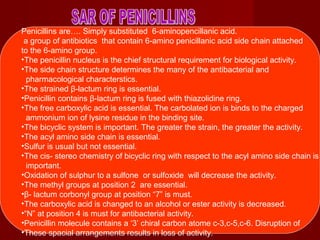 Penicillins are…. Simply substituted 6-aminopencillanic acid.
a group of antibiotics that contain 6-amino penicillanic acid side chain attached
to the 6-amino group.
•The penicillin nucleus is the chief structural requirement for biological activity.
•The side chain structure determines the many of the antibacterial and
pharmacological characterstics.
•The strained β-lactum ring is essential.
•Penicillin contains β-lactum ring is fused with thiazolidine ring.
•The free carboxylic acid is essential. The carbolated ion is binds to the charged
ammonium ion of lysine residue in the binding site.
•The bicyclic system is important. The greater the strain, the greater the activity.
•The acyl amino side chain is essential.
•Sulfur is usual but not essential.
•The cis- stereo chemistry of bicyclic ring with respect to the acyl amino side chain is
important.
•Oxidation of sulphur to a sulfone or sulfoxide will decrease the activity.
•The methyl groups at position 2 are essential.
•β- lactum corbonyl group at position “7” is must.
•The carboxylic acid is changed to an alcohol or ester activity is decreased.
•“N” at position 4 is must for antibacterial activity.
•Penicillin molecule contains a ‘3’ chiral carbon atome c-3,c-5,c-6. Disruption of
•These spacial arrangements results in loss of activity.
 