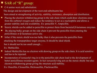  SAR of “R” group:SAR of “R” group:
 C-6 amino west end substitution:C-6 amino west end substitution:
The design and development of the west-end substituents hasThe design and development of the west-end substituents has
been aimed at strengthening of activity, stability, resistance, absorption and distribution.been aimed at strengthening of activity, stability, resistance, absorption and distribution.
 Placing the electron withdrawing group in the side chain which could draw electrons awayPlacing the electron withdrawing group in the side chain which could draw electrons away
from the carbonyl oxygen and reduce the tendency to act as a nucleophile and allows afrom the carbonyl oxygen and reduce the tendency to act as a nucleophile and allows a
greater stability and oral availability. Ex: penicillin V, Ampicillin.greater stability and oral availability. Ex: penicillin V, Ampicillin.
 Stereic shields can be added to penicillin to protect them from bacterial β-lactamase enzymes.Stereic shields can be added to penicillin to protect them from bacterial β-lactamase enzymes.
 By placing bulky groups on the side chain it prevent the penicillin from entering theBy placing bulky groups on the side chain it prevent the penicillin from entering the
penicillinase or β-lactamase active site.penicillinase or β-lactamase active site.
 Infact if the stereic shield was too bulky then it also prevents the penicillin fromInfact if the stereic shield was too bulky then it also prevents the penicillin from
attacking the transpeptidase target enzyme, It should be ideal shield.attacking the transpeptidase target enzyme, It should be ideal shield.
but it should not be too small enough…but it should not be too small enough…
Ex: Methicillin.Ex: Methicillin.
 Indeed Methicillin has no electron with drawing group on the side chain. It is acid sensitiveIndeed Methicillin has no electron with drawing group on the side chain. It is acid sensitive
and has to be injected.and has to be injected.
 Incorporation of isoxazolyl ring in to the penicillin side chain lead to the development ofIncorporation of isoxazolyl ring in to the penicillin side chain lead to the development of
better penicillinase resistant agents. In fact isoxazolyl ring acts as the stereic shield but alsobetter penicillinase resistant agents. In fact isoxazolyl ring acts as the stereic shield but also
electron withdrawing group giving the structure acid stability.electron withdrawing group giving the structure acid stability.
Ex: Oxacillin, Cloxacillin, Dicloxacillin, Flucloxacillin.Ex: Oxacillin, Cloxacillin, Dicloxacillin, Flucloxacillin.
 