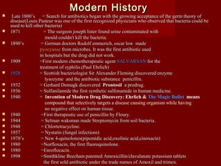 Modern HistoryModern History
 Late 1800’s = Search for antibiotics began with the growing acceptance of the germ theory ofLate 1800’s = Search for antibiotics began with the growing acceptance of the germ theory of
disease(disease(Louis Pasteur was one of the first recognized physicians who observed that bacteria could beLouis Pasteur was one of the first recognized physicians who observed that bacteria could be
used to kill other bacteria)used to kill other bacteria)
 1871 = The surgeon joseph lister found urine contaminated with1871 = The surgeon joseph lister found urine contaminated with
mould couldn't kill the bacteria.mould couldn't kill the bacteria.
 1890’s = German doctors Rudolf emmerich, oscar low made1890’s = German doctors Rudolf emmerich, oscar low made
pyocyansepyocyanse from microbes. It was the first antibiotic usedfrom microbes. It was the first antibiotic used
in hospitals but the drug did not work.in hospitals but the drug did not work.
 1909 =First modern chemotherapeutic agent1909 =First modern chemotherapeutic agent SALVARSANSALVARSAN for thefor the
treatment of syphilis.(Paul Ehrlich)treatment of syphilis.(Paul Ehrlich)
 19281928 = Scottish bacteriologist= Scottish bacteriologist Sir Alexander Fleming discovered enzymeSir Alexander Fleming discovered enzyme
lysozyme and the antibiotic substance penicillin.lysozyme and the antibiotic substance penicillin.
 1932 = Gerhard Domagk discovered1932 = Gerhard Domagk discovered ProntosilProntosil a prodrug.a prodrug.
 1936 = Sulfanilamide the first synthetic sulfonamide in human medicine.1936 = Sulfanilamide the first synthetic sulfonamide in human medicine.
 1940 =1940 = Invention of Modern Drug Discovery: Ehrlich & The Magic Bullet means
compound that selectively targets a disease causing organism while having
no negative effect on human tissue.no negative effect on human tissue.
 1940 =First therapeutic use of penicillin by Floury.1940 =First therapeutic use of penicillin by Floury.
 1944 = Selman waksman made Streptomycin from soil bacteria.1944 = Selman waksman made Streptomycin from soil bacteria.
 1948 = Chlortetracycline.1948 = Chlortetracycline.
 1957 = Nystatin (fungal infections)1957 = Nystatin (fungal infections)
 1970’s = New 4-quinolones(pipemidic acid,oxolinic acid,cinoxacin)1970’s = New 4-quinolones(pipemidic acid,oxolinic acid,cinoxacin)
 1980 =Norfloxacin, the first fluoroquinolone.1980 =Norfloxacin, the first fluoroquinolone.
 1980 =Enroflocacin.1980 =Enroflocacin.
 1998 =Smithkline Beecham patented Amoxicillin/clavulanate potassium tablets1998 =Smithkline Beecham patented Amoxicillin/clavulanate potassium tablets
the first sold antibiotic under the trade names of Amoxil and trimox.the first sold antibiotic under the trade names of Amoxil and trimox.
 