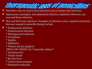  Penicillin’s may be used to treat infections such as urinary tract infections.Penicillin’s may be used to treat infections such as urinary tract infections.
 Septicaemia, meningitis, intra-abdominal infection, respiratory infections, ear,Septicaemia, meningitis, intra-abdominal infection, respiratory infections, ear,
nose and throat infections.nose and throat infections.
 Skin and Soft tissue infections. Examples of infectious micro organisms (bacteria)Skin and Soft tissue infections. Examples of infectious micro organisms (bacteria)
that may respond to penicillin therapy includethat may respond to penicillin therapy include
 * Streptococcal infections* Streptococcal infections
* Pneumococcal infections* Pneumococcal infections
* Meningococcal infections* Meningococcal infections
* Gonorrhoea* Gonorrhoea
* Syphilis* Syphilis
* Diphtheria* Diphtheria
* Tetanus and gas gangrene* Tetanus and gas gangrene
DRUG OF CHOICE for *Anaerobic anthrax*DRUG OF CHOICE for *Anaerobic anthrax*
* Actinomycosis* Actinomycosis
* Trench mouth* Trench mouth
* Rat bite fever* Rat bite fever
* Listeria monocytogenes* Listeria monocytogenes
* Pasteurella multocida* Pasteurella multocida
 