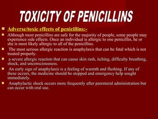  Adverse/toxic effects of penicillins:-
 Although most penicillins are safe for the majority of people, some people may
experience side effects. Once an individual is allergic to one penicillin, he or
she is most likely allergic to all of the penicillins.
 The most serious allergic reaction is anaphylaxis that can be fatal which is not
treated properly.
 a severe allergic reaction that can cause skin rash, itching, difficulty breathing,a severe allergic reaction that can cause skin rash, itching, difficulty breathing,
shock, and unconsciousness.shock, and unconsciousness.
 An early sign of anaphylaxis is a feeling of warmth and flushing. If any ofAn early sign of anaphylaxis is a feeling of warmth and flushing. If any of
these occurs, the medicine should be stopped and emergency help soughtthese occurs, the medicine should be stopped and emergency help sought
immediately.immediately.
 Anaphylactic shock occurs more frequently after parenteral administration butAnaphylactic shock occurs more frequently after parenteral administration but
can occur with oral use.can occur with oral use.
 