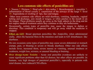 Less common side effects of penicillins are
 1. Nausea 2. Diziness 3. Head ache 4. skin rashes 5. Bronchospasm 6. vasculitis 7.
inflammation of blood vessels 8. constriction of the airways of the lungs 9. fever
10. Angioedema or swelling of lips, face and tongue.
 Other most common side effects are mild diarrhoea, vomiting, headache, vaginal
itching and discharge, sore mouth or tongue, or white patches in the mouth or on
the tongue. These problems usually go away as the body adjusts to the drug and do
not require medical treatment unless they continue or they are bothersome.
 Occasionally, certain types of penicillin may cause the tongue to darken or
discolour. This condition is temporary and will go away when the medicine is
stopped.
 Effect on GITEffect on GIT: Broad spectrum penicillins like Ampicillin, when administered: Broad spectrum penicillins like Ampicillin, when administered
orally, alters the bacterial flora in the intestines and leads to GIT disturbances likeorally, alters the bacterial flora in the intestines and leads to GIT disturbances like
diarrhoea .diarrhoea .
 On rare occasions some types of penicillin may cause severe abdominal or stomachOn rare occasions some types of penicillin may cause severe abdominal or stomach
cramps, pain, or bloating or severe or bloody diarrhoea. Other rare side effectscramps, pain, or bloating or severe or bloody diarrhoea. Other rare side effects
include fever, increased thirst, severe nausea or vomiting, unusual tiredness orinclude fever, increased thirst, severe nausea or vomiting, unusual tiredness or
weakness, weight loss, seizures, or unusual bleeding or bruising .weakness, weight loss, seizures, or unusual bleeding or bruising .
 Over dosage/Acute ToxicityOver dosage/Acute Toxicity - Acute oral penicillin overdoses are unlikely to- Acute oral penicillin overdoses are unlikely to
cause significant problems other than GI distress, but other effects are possible .Incause significant problems other than GI distress, but other effects are possible .In
humans, very high dosages of parenteral penicillin’s, especially in patients withhumans, very high dosages of parenteral penicillin’s, especially in patients with
renal disease, have induced CNS effects.renal disease, have induced CNS effects.
 