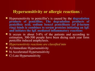Hypersensitivity or allergic reactions :
 Hypersensitivity to penicillin’s is caused by the degradation
products of penicillins. The degradation products of
penicilloic acid, sodium benzyl penicilloate (of β-lactum
ring) binds ie combines to serum proteins initiating an IgE
and initiates the IgE mediated inflammatory reactions
 It occurs in about 5-8% of the patients and according to
estimation, 300-500 people have been dieing each year form
penicillin induced anaphylaxis.
 Hypersensitivity reactions are classified into
 A) Immediate Hypersensitivity
 b) Accelerated Hypersensitivity
 C) Late Hypersensitivity
 
