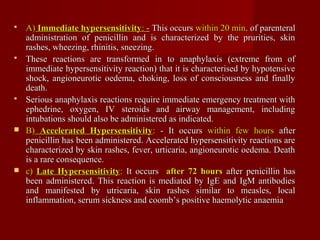  A)A) Immediate hypersensitivityImmediate hypersensitivity:: -- This occursThis occurs within 20 minwithin 20 min. of parenteral. of parenteral
administration of penicillin and is characterized by the prurities, skinadministration of penicillin and is characterized by the prurities, skin
rashes, wheezing, rhinitis, sneezing.rashes, wheezing, rhinitis, sneezing.
 These reactions are transformed in to anaphylaxis (extreme from ofThese reactions are transformed in to anaphylaxis (extreme from of
immediate hypersensitivity reaction) that it is characterised by hypotensiveimmediate hypersensitivity reaction) that it is characterised by hypotensive
shock, angioneurotic oedema, choking, loss of consciousness and finallyshock, angioneurotic oedema, choking, loss of consciousness and finally
death.death.
 Serious anaphylaxis reactions require immediate emergency treatment withSerious anaphylaxis reactions require immediate emergency treatment with
ephedrine, oxygen, IV steroids and airway management, includingephedrine, oxygen, IV steroids and airway management, including
intubations should also be administered as indicated.intubations should also be administered as indicated.
 B)B) Accelerated HypersensitivityAccelerated Hypersensitivity:: - It occurs- It occurs within few hourswithin few hours afterafter
penicillin has been administered. Accelerated hypersensitivity reactions arepenicillin has been administered. Accelerated hypersensitivity reactions are
characterized by skin rashes, fever, urticaria, angioneurotic oedema. Deathcharacterized by skin rashes, fever, urticaria, angioneurotic oedema. Death
is a rare consequence.is a rare consequence.
 c)c) Late HypersensitivityLate Hypersensitivity:: It occursIt occurs after 72 hoursafter 72 hours after penicillin hasafter penicillin has
been administered. This reaction is mediated by IgE and IgM antibodiesbeen administered. This reaction is mediated by IgE and IgM antibodies
and manifested byand manifested by utricaria, skin rashes similar to measles, localutricaria, skin rashes similar to measles, local
inflammation, serum sickness and coomb’s positive haemolytic anaemiainflammation, serum sickness and coomb’s positive haemolytic anaemia
 