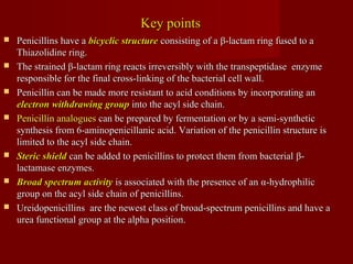 Key pointsKey points
 Penicillins have aPenicillins have a bicyclic structurebicyclic structure consisting of aconsisting of a ββ-lactam ring fused to a-lactam ring fused to a
Thiazolidine ring.Thiazolidine ring.
 The strainedThe strained ββ-lactam ring reacts irreversibly with the transpeptidase enzyme-lactam ring reacts irreversibly with the transpeptidase enzyme
responsible for the final cross-linking of the bacterial cell wall.responsible for the final cross-linking of the bacterial cell wall.
 Penicillin can be made more resistant to acid conditions by incorporating anPenicillin can be made more resistant to acid conditions by incorporating an
electronelectron withdrawing groupwithdrawing group into the acyl side chain.into the acyl side chain.
 Penicillin analoguesPenicillin analogues can be prepared by fermentation or by a semi-syntheticcan be prepared by fermentation or by a semi-synthetic
synthesis from 6-aminopenicillanic acid. Variation of the penicillin structure issynthesis from 6-aminopenicillanic acid. Variation of the penicillin structure is
limited to the acyl side chain.limited to the acyl side chain.
 Steric shieldSteric shield can be added to penicillins to protect them from bacterialcan be added to penicillins to protect them from bacterial ββ--
lactamase enzymes.lactamase enzymes.
 Broad spectrum activityBroad spectrum activity is associated with the presence of anis associated with the presence of an αα-hydrophilic-hydrophilic
group on the acyl side chain of penicillins.group on the acyl side chain of penicillins.
 Ureidopenicillins are the newest class of broad-spectrum penicillins and have aUreidopenicillins are the newest class of broad-spectrum penicillins and have a
urea functional group at the alpha position.urea functional group at the alpha position.
 