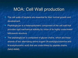 MOA: Cell Wall production


The cell walls of bacteria are essential for their normal growth and
development.



Peptidoglycan is a heteropolymeric component of the cell wall that
provides rigid mechanical stability by virtue of its highly cross-linked
latticework structure



The peptidoglycan is composed of glycan chains, which are linear
strands of two alternating amino sugars (N-acetylglucosamine and
N-acetylmuramic acid) that are cross-linked by peptide chains.
(NAG-NAM).

 