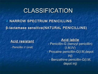 CLASSIFICATION


NARROW SPECTRUM PENICILLINS

β -lactamase sensitive(NATURAL PENICILLINS)

Acid resistant
- Penicillin V (oral)

Acid labile
- Penicillin-G (benzyl penicillin)
(I.M,IV)
- Procaine penicillin-G(I.M,depot
inj)
- Benzathine penicillin-G(I.M,
depot inj)

 