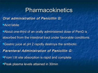 Pharmacokinetics
Oral administration of Penicillin G:
Acid

labile

About

one-third of an orally administered dose of PenG is

absorbed from the intestinal tract under favorable conditions.
Gastric

juice at pH 2 rapidly destroys the antibiotic.

Parenteral Administration of Penicillin G:
From

I.M site absorption is rapid and complete

Peak

plasma levels attained in 30min

 