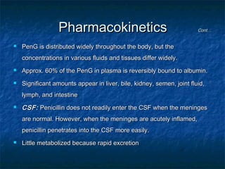 Pharmacokinetics


Cont…

PenG is distributed widely throughout the body, but the
concentrations in various fluids and tissues differ widely.



Approx. 60% of the PenG in plasma is reversibly bound to albumin.



Significant amounts appear in liver, bile, kidney, semen, joint fluid,
lymph, and intestine



CSF: Penicillin does not readily enter the CSF when the meninges
are normal. However, when the meninges are acutely inflamed,
penicillin penetrates into the CSF more easily.



Little metabolized because rapid excretion

 