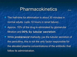 Pharmacokinetics


Cont…

The half-time for elimination is about 30 minutes in
normal adults (upto 10 hours in renal failure) .



Approx. 10% of the drug is eliminated by glomerular
filtration and 90% by tubular secretion .



While probenecid markedly ↓ss the tubular secretion of
the penicillins, this is not the only factor responsible for
the elevated plasma concentrations of the antibiotic that
follow its administration.

 