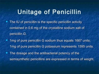Unitage of Penicillin


The IU of penicillin is the specific penicillin activity
contained in 0.6 mg of the crystalline sodium salt of
penicillin G.



1mg of pure penicillin G sodium thus equals 1667 units;
1mg of pure penicillin G potassium represents 1595 units.



The dosage and the antibacterial potency of the
semisynthetic penicillins are expressed in terms of weight.

 