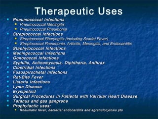 Therapeutic Uses



















Pneumococcal Infections
 Pneumococcal Meningitis
 Pneumococcal Pneumonia
Streptococcal Infections
 Streptococcal Pharyngitis (including Scarlet Fever)
 Streptococcal Pneumonia, Arthritis, Meningitis, and Endocarditis
Staphylococcal Infections
Meningococcal Infections
Gonococcal Infections
Syphilis, Actinomycosis, Diphtheria, Anthrax
Clostridial Infections
Fusospirochetal Infections
Rat-Bite Fever
Listeria Infections
Lyme Disease
Erysipeloid
Surgical Procedures in Patients with Valvular Heart Disease
Tetanus and gas gangrene
Prophylactic uses:


Rheumatic fever, bacterial endocarditis and agranulocytosis pts

 