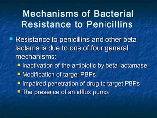 Mechanisms of Bacterial
Resistance to Penicillins


Resistance to penicillins and other beta
lactams is due to one of four general
mechanisms:





Inactivation of the antibiotic by beta lactamase
Modification of target PBPs
Impaired penetration of drug to target PBPs
The presence of an efflux pump.

 