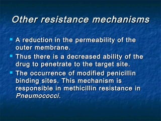 Other resistance mechanisms






A reduction in the permeability of the
outer membrane.
Thus there is a decreased ability of the
drug to penetrate to the target site.
The occurrence of modified penicillin
binding sites. This mechanism is
responsible in methicillin resistance in
Pneumococci.

 