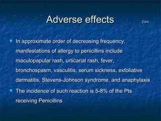 Adverse effects


Cont…

In approximate order of decreasing frequency,
manifestations of allergy to penicillins include
maculopapular rash, urticarial rash, fever,
bronchospasm, vasculitis, serum sickness, exfoliative
dermatitis, Stevens-Johnson syndrome, and anaphylaxis



The incidence of such reaction is 5-8% of the Pts
receiving Penicillins

 