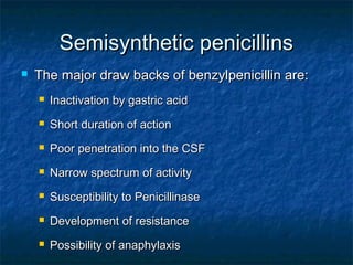 Semisynthetic penicillins


The major draw backs of benzylpenicillin are:


Inactivation by gastric acid



Short duration of action



Poor penetration into the CSF



Narrow spectrum of activity



Susceptibility to Penicillinase



Development of resistance



Possibility of anaphylaxis

 