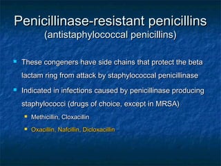Penicillinase-resistant penicillins
(antistaphylococcal penicillins)



These congeners have side chains that protect the beta
lactam ring from attack by staphylococcal penicillinase



Indicated in infections caused by penicillinase producing
staphylococci (drugs of choice, except in MRSA)


Methicillin, Cloxacillin



Oxacillin, Nafcillin, Dicloxacillin

 