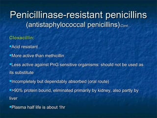 Penicillinase-resistant penicillins
(antistaphylococcal penicillins)Cont…

Cloxacillin:
Acid

resistant

More

active than methicillin

Less

active against PnG sensitive organisms: should not be used as

its substitute
Incompletely
>90%

but dependably absorbed (oral route)

protein bound, eliminated primarily by kidney, also partly by

liver
Plasma

half life is about 1hr

 