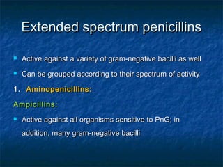 Extended spectrum penicillins


Active against a variety of gram-negative bacilli as well



Can be grouped according to their spectrum of activity

1. Aminopenicillins:
Ampicillins:


Active against all organisms sensitive to PnG; in
addition, many gram-negative bacilli

 