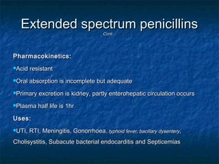 Extended spectrum penicillins
Cont…

Pharmacokinetics:
Acid

resistant

Oral

absorption is incomplete but adequate

Primary

excretion is kidney, partly enterohepatic circulation occurs

Plasma

half life is 1hr

Uses:
UTI,

RTI, Meningitis, Gonorrhoea, typhoid fever, bacillary dysentery,

Cholisystitis, Subacute bacterial endocarditis and Septicemias

 