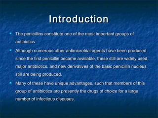 Introduction


The penicillins constitute one of the most important groups of
antibiotics.



Although numerous other antimicrobial agents have been produced
since the first penicillin became available, these still are widely used,
major antibiotics, and new derivatives of the basic penicillin nucleus
still are being produced.



Many of these have unique advantages, such that members of this
group of antibiotics are presently the drugs of choice for a large
number of infectious diseases.

 