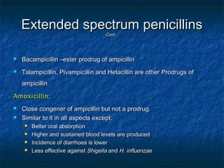 Extended spectrum penicillins
Cont…



Bacampicillin –ester prodrug of ampicillin



Talampicillin, Pivampicillin and Hetacillin are other Prodrugs of
ampicillin

Amoxicillin:



Close congener of ampicillin but not a prodrug
Similar to it in all aspects except:





Better oral absorption
Higher and sustained blood levels are produced
Incidence of diarrhoea is lower
Less effective against Shigella and H. influenzae

 