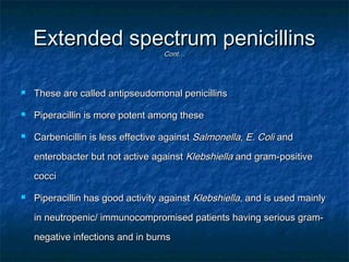 Extended spectrum penicillins
Cont…



These are called antipseudomonal penicillins



Piperacillin is more potent among these



Carbenicillin is less effective against Salmonella, E. Coli and
enterobacter but not active against Klebshiella and gram-positive
cocci



Piperacillin has good activity against Klebshiella, and is used mainly
in neutropenic/ immunocompromised patients having serious gramnegative infections and in burns

 