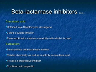 Beta-lactamase inhibitors
Clavulanic acid :
Obtained
Called

from Streptomyces clavuligerus

a suicide inhibitor

Pharmacokinetics

matches amoxicillin with which it is used

Sulbactam:
Semisynthetic
Related
It

beta-lactamase inhibitor

chemically as well as in activity to clavulanic acid

is also a progressive inhibitor

Combined

with ampicillin

Cont…

 
