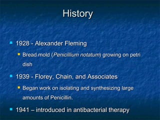 History


1928 - Alexander Fleming


Bread mold (Penicillium notatum) growing on petri
dish



1939 - Florey, Chain, and Associates


Began work on isolating and synthesizing large
amounts of Penicillin.



1941 – introduced in antibacterial therapy

 