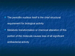 

The penicillin nucleus itself is the chief structural
requirement for biological activity



Metabolic transformation or chemical alteration of this
portion of the molecule causes loss of all significant
antibacterial activity

 
