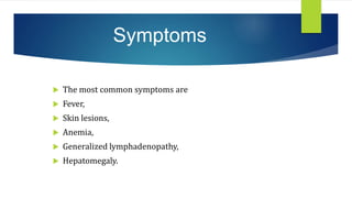 Symptoms
 The most common symptoms are
 Fever,
 Skin lesions,
 Anemia,
 Generalized lymphadenopathy,
 Hepatomegaly.
 