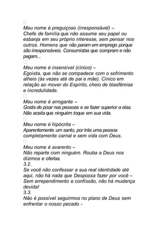 Meu nome é preguiçoso (irresponsável) –
Chefe de família que não assume seu papel ou
esbanja em seu próprio interesse, sem pensar nos
outros. Homens que não param em emprego porque
são irresponsáveis. Consumistas que compram e não
pagam...
Meu nome é insensível (cínico) –
Egoísta, que não se compadece com o sofrimento
alheio (às vezes até de pai e mãe). Cínico em
relação ao mover do Espírito, cheio de blasfêmias
e incredulidade.
Meu nome é arrogante –
Gosta de pisar nas pessoas e se fazer superior a elas.
Não aceita que ninguém toque em sua vida.
Meu nome é hipócrita –
Aparentemente um santo, por trás uma pessoa
completamente carnal e sem vida com Deus.
Meu nome é avarento –
Não reparte com ninguém. Rouba a Deus nos
dízimos e ofertas.
3.2.
Se você não confessar a sua real identidade até
aqui, não há nada que Despossa fazer por você –
Sem arrependimento e confissão, não há mudança
devida!
3.3.
Não é possível seguirmos no plano de Deus sem
enfrentar o nosso pecado -
 