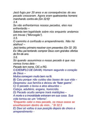 Jacó fugiu por 20 anos e as consequências do seu
pecado cresceram. Agora eram quatrocentos homens
marchando contra ele (Gn 32:6)!
3.4.
Se não enfrentarmos nossos pecados, eles nos
enfrentarão –
Satanás tem legalidade sobre nós enquanto andamos
em trevas (“Morcegão”).
3.5.
O caminho é confissão e arrependimento. Não há
atalhos! –
Jacó tentou primeiro resolver com presentes (Gn 32: 20).
Ex: Meu pai tentando comprar Deus com grandes ofertas
de fim de ano.
3.6.
Só quando assumimos o nosso pecado é que nos
vemos livres dele -
Pecado tem nome, CIC e RG.
O EXEMPLO DE DAVIA) Homem segundo o coração
de Deus –
Muitos começam muito bem na fé.
B) Caiu porque não cuidou das bases de sua vida –
Desprezou sua família e deixou de “fazer guerra”.
C) O pecado o levou a atos absurdos –
Cobiça, adultério, engano, homicídio.
D) Pecado oculto sempre trará maldições –
A morte e a imoralidade entraram em sua casa. Sua
vida tornou-se um “inferno”.
“Enquanto calei o meu pecado, os meus ossos se
envelheceram dentro de mim...” Sl 32:3
E) Davi só voltou à sua posição depois de choro e
arrependimento -
 